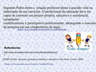 Segundo Pedro demo a relação professor/aluno é questão vital na
elaboração de um currículo. O profissional da educação deve ser
capaz de construir um projeto próprio, educativo e assistencial,
competente
cientificamente e participativo politicamente, abrangendo o conceito
de pesquisa em seu compromisso de atuar.
DEMO, Pedro. Pesquisa: princípio científico e educativo. São Paulo: Cortez, 2000
https://www.youtube.com/watch?v=nrHPeZ93mts
http://www.arvorelab.ufam.edu.br/usc/library/didatica.pd
f
https://www.youtube.com/watch?v=nrHPeZ93mts
Referências
 
