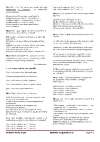 11) (PUC) - Em: "Os sururus em família têm por               d) A oração adjetiva do 4º. período.
testemunha    a   Gioconda", as      expressões              e) A oração adjetiva do 5º. período.
sublinhadas são:
                                                             15) (UFPA)- Há no período uma oração subordinada
a) complemento nominal - objeto direto.                      adjetiva:
b) predicativo do objeto - objeto direto.
c) objeto indireto - complemento nominal.                    a)Ele falou que compraria a casa.
d) objeto indireto - objeto indireto.                        b)Não fale alto, que ela pode ouvir.
e) complemento nominal - objeto direto                       c)Vamos embora, que o dia está amanhecendo.
preposicionado.                                              d)Em time que ganha não se mexe.
                                                             e)Parece que a prova não está difícil.
12) (ESFAO) - Que oração subordinada substantiva
em destaque é completiva nominal?
                                                             16) (UFSCAR) - O que não é pronome relativo na
a) Desejo que um dia me restitua uma parte de                opção:
sua estima.
b) Habituei-me a considerar a riqueza primeira               a) Não há mina de água que não o chame pelo
força.                                                       nome, com arrulhos de namorada.
c) Pensando que os poderia refazer mais tarde.
d) E os exemplos ensinavam-me que o                          b) Não há porteira de curral que não se ria para
casamento era meio legítimo.                                 ele, com risadinha asmática de velha regateira.
e) O casamento era meio legítimo de adquiri-la.
                                                             c) "Me espere em casa, que eu ainda vou dar
13) (UE PONTA GROSSA-PR) - Quando o enterro                  uma espiada na novilhada parida da vereda."
passou / Os homens que se achavam no café /
Tiraram o chapéu maquinalmente.                              d) "Tenho uma corrente de prata lá em casa que
                                                             anda atrás de uma trenheira destas para
                                      (Manuel Bandeira)      pendurar na ponta."

A oração que se achavam no café é:
                                                             e) "Quem seria aquele sujeito que estava de pé,
                                                             encostado ao balcão, todo importante no terno
a) subordinada adverbial condicional.
                                                             de casimira?"
b) coordenada sindética adversativa.
                                                             17) (FCE-SP) - "Os homens sempre se esquecem
c) subordinada substantiva subjetiva.                        de que somos todos mortais." A oração
                                                             destacada é:
d) subordinada substantiva objetiva direta.
                                                             a) substantiva completiva nominal.
e) subordinada adjetiva restritiva.                          b) substantiva objetiva indireta.
                                                             c) substantiva predicativa.
                                                             d) substantiva objetiva direta.
14) (UF Ouro Preto )- Leia os períodos:
                                                             e) substantiva subjetiva.
1) O dicionário que comprei contém mais
de trezentas mil palavras.                                   18) (UC-MG) - Há oração subordinada substantiva
2) Não aceitamos tarefas que se apresentem                   apositiva em:
incompletas.
3) Feliz é o homem que obedece aos                           a) Na rua perguntou-lhe em tom misterioso: onde
mandamentos de Deus.                                         poderemos falar à vontade?
4) O aluno que estuda alcança boas notas.                    b) Ninguém reparou em Olívia: todos andavam
5)Aos homens que são racionais coube o domínio               como pasmados.
da natureza.                                                 c) As estrelas que vemos parecem grandes olhos
                                                             curiosos.
Qual das orações subordinadas adjetivas é                    d) Em verdade, eu tinha fama e era valsista
explicativa e, portanto, deve ficar entre vírgulas?          emérito: não admira que ela me preferisse.
                                                             e) Sempre desejava a mesma coisa: que a sua
a) A oração adjetiva do 1º. período.                         presença fosse notada.
b) A oração adjetiva do 2º. período.
c) A oração adjetiva do 3º. período.

Invista no futuro. Hoje!                                  saileoten.blogspot.com.br                  Página 2
 