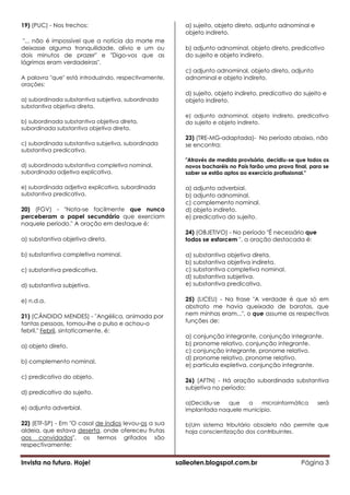 19) (PUC) - Nos trechos:                                 a) sujeito, objeto direto, adjunto adnominal e
                                                         objeto indireto.
 "... não é impossível que a notícia da morte me
deixasse alguma tranquilidade, alívio e um ou            b) adjunto adnominal, objeto direto, predicativo
dois minutos de prazer" e "Digo-vos que as               do sujeito e objeto indireto.
lágrimas eram verdadeiras".
                                                         c) adjunto adnominal, objeto direto, adjunto
A palavra "que" está introduzindo, respectivamente,      adnominal e objeto indireto.
orações:
                                                         d) sujeito, objeto indireto, predicativo do sujeito e
a) subordinada substantiva subjetiva, subordinada        objeto indireto.
substantiva objetiva direta.
                                                         e) adjunto adnominal, objeto indireto, predicativo
b) subordinada substantiva objetiva direta,              do sujeito e objeto indireto.
subordinada substantiva objetiva direta.
                                                         23) (TRE-MG-adaptada)- No período abaixo, não
c) subordinada substantiva subjetiva, subordinada        se encontra:
substantiva predicativa.
                                                         "Através de medida provisória, decidiu-se que todos os
d) subordinada substantiva completiva nominal,           novos bacharéis no País farão uma prova final, para se
subordinada adjetiva explicativa.                        saber se estão aptos ao exercício profissional."

e) subordinada adjetiva explicativa, subordinada         a) adjunto adverbial.
substantiva predicativa.                                 b) adjunto adnominal.
                                                         c) complemento nominal.
20) (FGV) - "Nota-se facilmente que nunca                d) objeto indireto.
perceberam o papel secundário que exerciam               e) predicativo do sujeito.
naquele período." A oração em destaque é:
                                                         24) (OBJETIVO) - No período "É necessário que
a) substantiva objetiva direta.                          todos se esforcem ", a oração destacada é:

b) substantiva completiva nominal.                       a) substantiva objetiva direta.
                                                         b) substantiva objetiva indireta.
c) substantiva predicativa.                              c) substantiva completiva nominal.
                                                         d) substantiva subjetiva.
d) substantiva subjetiva.                                e) substantiva predicativa.

e) n.d.a.                                                25) (LICEU) - Na frase "A verdade é que só em
                                                         abstrato me havia queixado de baratas, que
21) (CÂNDIDO MENDES) - "Angélica, animada por            nem minhas eram...", o que assume as respectivas
tantas pessoas, tomou-lhe o pulso e achou-o              funções de:
febril." Febril, sintaticamente, é:
                                                         a) conjunção integrante, conjunção integrante.
a) objeto direto.                                        b) pronome relativo, conjunção integrante.
                                                         c) conjunção integrante, pronome relativo.
                                                         d) pronome relativo, pronome relativo.
b) complemento nominal.
                                                         e) partícula expletiva, conjunção integrante.

c) predicativo do objeto.
                                                         26) (AFTN) - Há oração subordinada substantiva
                                                         subjetiva no período:
d) predicativo do sujeito.
                                                         a)Decidiu-se  que   a    microinformática        será
e) adjunto adverbial.                                    implantada naquele município.

22) (ETF-SP) - Em "O casal de índios levou-os a sua      b)Um sistema tributário obsoleto não permite que
aldeia, que estava deserta, onde ofereceu frutas         haja conscientização dos contribuintes.
aos convidados", os termos grifados são
respectivamente:


Invista no futuro. Hoje!                              saileoten.blogspot.com.br                     Página 3
 