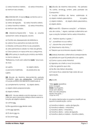 c) verbo transitivo indireto.     d) verbo intransitivo.   26) (Escola de Marinha Mercante) - No período:
e) nenhum dos citados.                                     "As cartas, enviei-as, ontem, pelo portador da
                                                           Companhia."
                                                           A função sintática do termo sublinhado é:
21) (CESCEM-SP)- O aluno ficou contente com o
                                                           a) objeto indireto pleonástico.               b) sujeito.
resultado dos estudos.
                                                           c) objeto indireto.     d) objeto direto pleonástico.
a) verbo de ligação.      b) verbo transitivo direto.
                                                           e) objeto direto.
c) verbo transitivo indireto.     d) verbo intransitivo.
e) nenhum dos citados.                                     27) (Fuvest-SP) - Observe a oração:"... e Fabiano
                                                           saiu de costas...". Agora, assinale a alternativa em
22) (Medicina-Itajubá-MG) - Todas as orações
                                                           que a oração também tenha verbo intransitivo.
apresentam verbo de ligação, exceto:

                                                           a)"... Fabiano ajustou o gado..."
a) Camilo saiu desesperado da biblioteca.
                                                           b) "...acreditara na sua velha."
b) Juliana ficou pensativa ao lado da irmã.
                                                           c) "...davam-lhe uma ninharia."
c) Orestes continuava firme no seu propósito.
                                                           d) "Atrevimento não tinha..."
d) Jairo permanece calado no meio da gritaria.
                                                           e) "Depois que acontecera aquela miséria..."
e) Cézar parecia um rapaz entre seus coleguinhas.
23) (UFRJ-Letras)-A classificação sintática de NADA,       28) (Ueba)-Assinale a alternativa correspondente
no trecho abaixo, é:                                       ao período em que há predicativo do sujeito.
"Reflexionou muito sem adiantar nada." (Machado            a) Como o povo anda tristonho!
de Assis)                                                  b) Agradou ao chefe o novo funcionário.
                                                           c) Ele nos garantiu que viria.
a) sujeito.                     b) objeto direto.
                                                           d) No Rio não faltam diversões.
c) pronome indefinido.          d) predicativo do
                                                           e) O aluno ficou sabendo hoje cedo de sua
sujeito.
                                                           aprovação.
24) (Escola de Marinha Mercante)-No período
"Cumpriria com as obrigações, certamente".                 29) (TJ-SP)
A função sintática do elemento sublinhado é:

a) complemento nominal.         b) objeto direto.          “Não quero aparelhos
                                                           para navegar.
c) objeto direto preposicionado.                           Ando naufragado,
                                                           Ando sem destino.
d) objeto indireto.                                        Pelo voo dos pássaros
                                                           Quero me guiar...”
25) (UGF - Escola Médica do RJ)-Assinale o único           (Jorge de Lima)
caso em que o pronome oblíquo átono exerce a
função de objeto indireto:                                 Os verbos destacados no poema classificam-se,
                                                           quanto à predicação, como:
a) cative-me.
                                                           a) transitivo indireto – verbo de ligação.
b) Ele aguardava-me desde cedo.
                                                           b) transitivo indireto – intransitivo.
c) Isto me agrada.                                         c) transitivo direto – intransitivo.
                                                           d) transitivo direto – verbo de ligação.
d) O aluno me viu.
                                                           e) transitivo direto e indireto – transitivo direto.
e) Socorram-me.



Invista no futuro. Hoje!                                                                                  Página 3
 