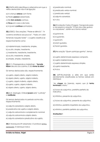 30) (FMPA-MG)-Identifique a alternativa em que o     a) predicado nominal.
verbo destacado não é de ligação:
                                                     b) predicado verbo-nominal.

a) A criança estava com fome.                        c) predicado verbal.

b) Pedro parece adoentado.                           d) adjunto adverbial.

c) Ele tem andado confuso.                           e) n.d.a.

d) Ficou em casa o dia todo.
                                                     36) (Fundação Carlos Chagas)- Transpondo para
e) A jovem continua sonhadora.
                                                     a voz passiva a oração “O faro dos cães guiava
                                                     os caçadores”, obtém-se a forma verbal:
32) (OSEC)- Das orações: “Pede-se silêncio”, “A
                                                     a) guiava-se.
caverna anoitecia aos poucos”, “Fazia um calor
                                                     b) ia guiando.
temendo naquela tarde” – o sujeito classifica-se
                                                     c) guiavam.
respectivamente como:
                                                     d) eram guiados.

a) indeterminado, inexistente, simples.              e) foram guiados.

b) oculto, simples, inexistente.
                                                     37) Na oração “Quem participa ganha”, temos:
c) inexistente, inexistente, inexistente.
d) oculto, inexistente, simples.
                                                     a) sujeito determinado expresso composto.
e) simples, simples, inexistente.
                                                     b) sujeito indeterminado.
                                                     c) sujeito determinado expresso simples.
33) (E. S. Propaganda e marketing) - “Sorvete
Kibon decora sua cozinha. E dá nome às latas”.       d) sujeito inexistente.
                                                     e) N.d.a.
Os termos destacados são, respectivamente:

a) sujeito, objeto direto, objeto indireto.          38) (UFF-RJ)-Assinale a série em que estão
                                                     devidamente classificadas as formas verbais em
b) objeto direto, sujeito, objeto indireto.          destaque:
c) sujeito, objeto indireto, objeto direto.
                                                     “Ao chegar da fazenda, espero que já tenha
d) sujeito, sujeito, objeto indireto.                terminado a festa.”
e) objeto direto, sujeito, objeto direto.
                                                     a) futuro do subjuntivo, pretérito perfeito do
                                                     indicativo.
34) (U.E. Maringá)- O Brasil jovem está “curtindo”
o vestibular.
                                                     b) infinitivo, presente do subjuntivo.
Os termos destacados no período acima são,
                                                     c) futuro do subjuntivo, presente do subjuntivo.
respectivamente:

                                                     d) infinitivo, pretérito imperfeito do subjuntivo.
a) adjunto adverbial e objeto direto.
b) predicativo do sujeito e objeto direto.           e) infinitivo, pretérito perfeito do subjuntivo.
c) adjunto adnominal e complemento nominal.
                                                     Anotações !
d) adjunto adnominal e objeto direto.                ________________________________________________
e) adjunto adverbial e predicativo do sujeito.       ________________________________________________
                                                     ________________________________________________
                                                     ________________________________________________
35) (F.Araraquara-SP-adaptada) -O professor entrou   ________________________________________________
apressado. O destaque indica:                        ________________________________________________
                                                     ________________________________________________

Invista no futuro. Hoje!                                                                           Página 4
 