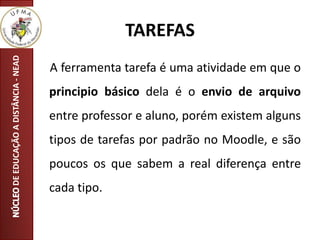 TAREFAS
A ferramenta tarefa é uma atividade em que o
principio básico dela é o envio de arquivo
entre professor e aluno, porém existem alguns
tipos de tarefas por padrão no Moodle, e são
poucos os que sabem a real diferença entre
cada tipo.
DEEDUCAÇÃOADISTÂNCIA-NEAD
 