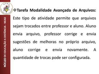 Tarefa Modalidade Avançada de Arquivos:
Este tipo de atividade permite que arquivos
sejam trocados entre professor e aluno. Aluno
envia arquivo, professor corrige e envia
sugestões de melhoras no próprio arquivo,
aluno corrige e envia novamente. A
quantidade de trocas pode ser configurada.
DEEDUCAÇÃOADISTÂNCIA-NEAD
 