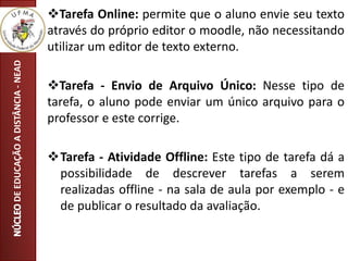 DEEDUCAÇÃOADISTÂNCIA-NEAD Tarefa Online: permite que o aluno envie seu texto
através do próprio editor o moodle, não necessitando
utilizar um editor de texto externo.
Tarefa - Envio de Arquivo Único: Nesse tipo de
tarefa, o aluno pode enviar um único arquivo para o
professor e este corrige.
Tarefa - Atividade Offline: Este tipo de tarefa dá a
possibilidade de descrever tarefas a serem
realizadas offline - na sala de aula por exemplo - e
de publicar o resultado da avaliação.
 