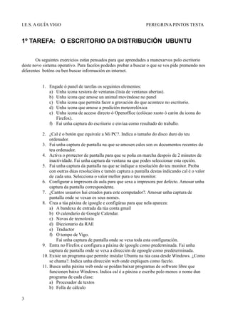 I.E.S. A GUÍA VIGO                                                PEREGRINA PINTOS TESTA


1º TAREFA: O ESCRITORIO DA DISTRIBUCIÓN UBUNTU

       Os seguintes exercicios están pensados para que aprendades a manexarvos polo escritorio
deste novo sistema operativo. Para facelos podedes probar a buscar o que se vos pide premendo nos
diferentes botóns ou ben buscar información en internet.


          1. Engade ó panel de tarefas os seguintes elementos:
             a) Unha icona xestora de ventanas (lista de ventanas abertas).
             b) Unha icona que amose un animal movéndose no panel
             c) Unha icona que permita facer a gravación do que acontece no escritorio.
             d) Unha icona que amose a predición meteorolóxica
             e) Unha icona de acceso directo ó Openoffice (colócao xusto ó carón da icona do
                Firefox).
             f) Fai unha captura do escritorio e envíaa como resultado do traballo.

          2. ¿Cal é o botón que equivale a Mi PC?. Indica o tamaño do disco duro do teu
              ordenador.
          3. Fai unha captura de pantalla na que se amosen cales son os documentos recentes do
              teu ordenador.
          4. Activa o protector de pantalla para que se poña en marcha despois de 2 minutos de
              inactividade. Fai unha captura da ventana na que podes seleccionar esta opción.
          5. Fai unha captura da pantalla na que se indique a resolución do teu monitor. Proba
              con outras dúas resolucións e tamén captura a pantalla destas indicando cal é o valor
              de cada una. Selecciona o valor mellor para o teu monitor.
          6. Configurar a impresora da aula para que sexa a impresora por defecto. Amosar unha
              captura da pantalla correspondente.
          7. ¿Cantos usuarios hai creados para este computador?. Amosar unha captura de
              pantalla onde se vexan os seus nomes.
          8. Crea a túa páxina de igoogle e configúraa para que nela apareza:
              a) A bandexa de entrada da túa conta gmail
              b) O calendario de Google Calendar.
              c) Novas de tecnoloxía
              d) Diccionario da RAE
              e) Traductor
              f) O tempo de Vigo.
                  Fai unha captura de pantalla onde se vexa toda esta configuración.
          9. Entra no Firefox e configura a páxina de igoogle como prederminada. Fai unha
              captura de pantalla onde se vexa a dirección de egoogle como predeterminada.
          10. Existe un programa que permite instalar Ubuntu na túa casa desde Windows. ¿Como
              se chama?. Indica unha dirección web onde expliquen como facelo.
          11. Busca unha páxina web onde se poidan baixar programas de software libre que
              funcionen baixo Windows. Indica cal é a páxina e escribe polo menos o nome dun
              programa de cada clase:
              a) Procesador de textos
              b) Folla de cálculo

3
 