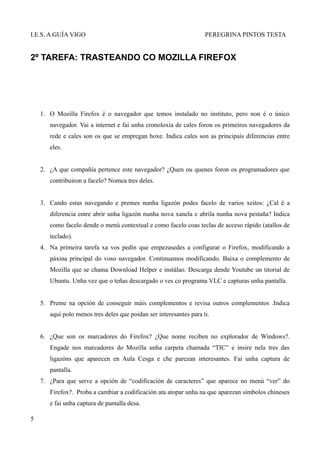 I.E.S. A GUÍA VIGO                                                  PEREGRINA PINTOS TESTA


2º TAREFA: TRASTEANDO CO MOZILLA FIREFOX




    1. O Mozilla Firefox é o navegador que temos instalado no instituto, pero non é o único
       navegador. Vai a internet e fai unha cronoloxía de cales foron os primeiros navegadores da
       rede e cales son os que se empregan hoxe. Indica cales son as principais diferencias entre
       eles.


    2. ¿A que compañía pertence este navegador? ¿Quen ou quenes foron os programadores que
       contribuiron a facelo? Nomea tres deles.


    3. Cando estas navegando e premes nunha ligazón podes facelo de varios xeitos: ¿Cal é a
       diferencia entre abrir unha ligazón nunha nova xanela e abrila nunha nova pestaña? Indica
       como facelo dende o menú contextual e como facelo coas teclas de acceso rápido (atallos de
       teclado).
    4. Na primeira tarefa xa vos pedín que empezasedes a configurar o Firefox, modificando a
       páxina principal do voso navegador. Continuamos modificando. Baixa o complemento de
       Mozilla que se chama Download Helper e instálao. Descarga dende Youtube un titorial de
       Ubuntu. Unha vez que o teñas descargado o ves co programa VLC e capturas unha pantalla.


    5. Preme na opción de conseguir máis complementos e revisa outros complementos .Indica
       aquí polo menos tres deles que poidan ser interesantes para ti.


    6. ¿Que son os marcadores do Firefox? ¿Que nome reciben no explorador de Windows?.
       Engade nos marcadores do Mozilla unha carpeta chamada “TIC” e insire nela tres das
       ligazóns que aparecen en Aula Cesga e che parezan interesantes. Fai unha captura de
       pantalla.
    7. ¿Para que serve a opción de “codificación de caracteres” que aparece no menú “ver” do
       Firefox?. Proba a cambiar a codificación ata atopar unha na que aparezan simbolos chineses
       e fai unha captura de pantalla desa.

5
 