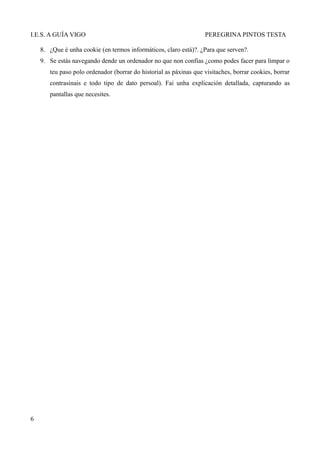 I.E.S. A GUÍA VIGO                                                 PEREGRINA PINTOS TESTA

    8. ¿Que é unha cookie (en termos informáticos, claro está)?. ¿Para que serven?.
    9. Se estás navegando dende un ordenador no que non confías ¿como podes facer para limpar o
       teu paso polo ordenador (borrar do historial as páxinas que visitaches, borrar cookies, borrar
       contrasinais e todo tipo de dato persoal). Fai unha explicación detallada, capturando as
       pantallas que necesites.




6
 