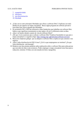 I.E.S. A GUÍA VIGO                                                 PEREGRINA PINTOS TESTA

       7. competitividade
       8. eficiencia
       9. non discriminación
       10. liberdade


    4. ¿Cales son as catro principais liberdades que ofrece o software libre?. Explícaas con máis
        detalle do que aparece no mapa conceptual. Busca algún programa de software privativo
        (non libre) que ofreza algunha das liberdades.
    5. Os acrónimos FSF e OSI fan referencia a dúas fundacións que traballan con software libre.
        Indica o que significan exactamente as súas siglas e di cal é a diferencia entre as dúas.
    6. ¿Que é un hacker (dende o punto de vista do software libre)?
    7. ¿De que viven as persoas que se adican o software libre? Explícao baseándote no que pon o
        mapa conceptual e o seguinte artigo: http://sinetgy.org/~jgb/articulos/software-servicio/
    8. Busca tres empresas galegas que se adiquen o software libre e explica en que consiste o seu
        negocio.
    9. ¿Que é unha distribución de GNU-Linux? ¿Cal é a que empregamos no instituto? ¿En que
        outra distribución está baseada?.
    10. Redacta coas túas propias palabras unha explicación sobre o software libre para unha persoa
        que non teña nin idea a súa existencia. Podes empregar o mapa conceptual como base para a
        redacción. (mínimo 10 liñas con este tamaño de letra e tipografía).




8
 