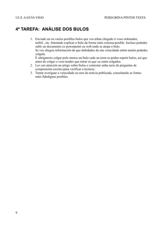 I.E.S. A GUÍA VIGO                                              PEREGRINA PINTOS TESTA


4ª TAREFA: ANÁLISE DOS BULOS

         1. Enviade un ou varios posibles bulos que vos teñan chegado ó voso ordenador,
            móbil...etc. Intentade explicar o bulo da forma máis extensa posible. Incluso podedes
            subir un documento co powerpoint ou web onde se atopa o bulo.
            Se vos chegou información da que dubidades da súa veracidade entón tamén podedes
            colgala.
            É obrigatorio colgar polo menos un bulo cada un (non se poden repetir bulos, así que
            antes de colgar o voso tendes que mirar os que xa estén colgados.
         2. Ler con atención un artigo sobre bulos e contestar unha serie de preguntas de
            comprensión escrita (para verificar a lectura).
         3. Tentar averiguar a veracidade ou non da noticia publicada, consultando as fontes
            máis fidedignas posibles.




9
 
