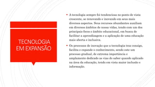TECNOLOGIA
EMEXPANSÃO
 A tecnologia sempre foi tendenciosa no ponto de vista
crescente, se renovando e inovando em seus mais
diversos aspectos. Seus recursos abundantes auxiliam
em diversos âmbitos de nossa vidas, tendo com um dos
principais focos o âmbito educacional, em busca de
facilitar a aprendizagem e a aplicação de uma educação
mais aberta e inclusiva.
 Os processos de inovação que a tecnologia traz consigo,
facilita e expande o conhecimento, sendo este um
processo gradual, de extrema importância e
amplamente dedicado as vias do saber quando aplicado
na área da educação, tendo em vista maior inclusão e
informação.
 