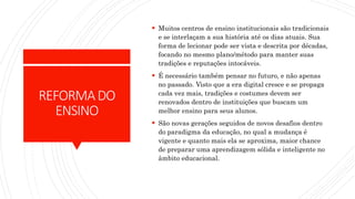 REFORMADO
ENSINO
 Muitos centros de ensino institucionais são tradicionais
e se interlaçam a sua história até os dias atuais. Sua
forma de lecionar pode ser vista e descrita por décadas,
focando no mesmo plano/método para manter suas
tradições e reputações intocáveis.
 É necessário também pensar no futuro, e não apenas
no passado. Visto que a era digital cresce e se propaga
cada vez mais, tradições e costumes devem ser
renovados dentro de instituições que buscam um
melhor ensino para seus alunos.
 São novas gerações seguidos de novos desafios dentro
do paradigma da educação, no qual a mudança é
vigente e quanto mais ela se aproxima, maior chance
de preparar uma aprendizagem sólida e inteligente no
âmbito educacional.
 