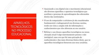 APARELHOS
TECNOLÓGICOS
NOPROCESSO
EDUCACIONAL
 Associando a era digital com o movimento educacional,
são diversos aparelhos e aparatos tecnológicos que
auxiliam o processo de aprendizagem dos educandos
dentro das instituições.
 O uso do computador e celulares já são considerados
fundamental e indispensável em diversas escolas,
tendo em vista a ampla rede de informações e
conhecimentos que eles oferecem ao seu usuário.
 Refutar o uso desses aparelhos tecnológicos na nossa
situação atual é algo extremamente penoso e não
inteligível, uma vez que há uma privação do
conhecimento e das mais diversas fontes deste, que os
aparelhos tecnológicos fornecem aos seus usuários.
 
