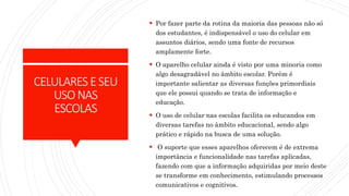 CELULARESESEU
USONAS
ESCOLAS
 Por fazer parte da rotina da maioria das pessoas não só
dos estudantes, é indispensável o uso do celular em
assuntos diários, sendo uma fonte de recursos
amplamente forte.
 O aparelho celular ainda é visto por uma minoria como
algo desagradável no âmbito escolar. Porém é
importante salientar as diversas funções primordiais
que ele possui quando se trata de informação e
educação.
 O uso de celular nas escolas facilita os educandos em
diversas tarefas no âmbito educacional, sendo algo
prático e rápido na busca de uma solução.
 O suporte que esses aparelhos oferecem é de extrema
importância e funcionalidade nas tarefas aplicadas,
fazendo com que a informação adquiridas por meio deste
se transforme em conhecimento, estimulando processos
comunicativos e cognitivos.
 