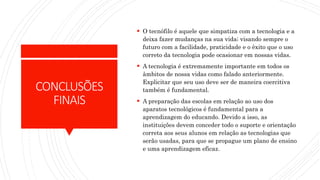 CONCLUSÕES
FINAIS
 O tecnófilo é aquele que simpatiza com a tecnologia e a
deixa fazer mudanças na sua vida; visando sempre o
futuro com a facilidade, praticidade e o êxito que o uso
correto da tecnologia pode ocasionar em nossas vidas.
 A tecnologia é extremamente importante em todos os
âmbitos de nossa vidas como falado anteriormente.
Explicitar que seu uso deve ser de maneira coercitiva
também é fundamental.
 A preparação das escolas em relação ao uso dos
aparatos tecnológicos é fundamental para a
aprendizagem do educando. Devido a isso, as
instituições devem conceder todo o suporte e orientação
correta aos seus alunos em relação as tecnologias que
serão usadas, para que se propague um plano de ensino
e uma aprendizagem eficaz.
 