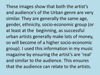 These images show that both the artist’s
and audience’s of the Urban genre are very
similar. They are generally the same age,
gender, ethnicity, socio-economic group (or
at least at the beginning, as successful
urban artists generally make lots of money,
so will become of a higher socio-economic
group). I used this information in my music
magazine by ensuring the artist’s are ‘real’
and similar to the audience. This ensures
that the audience can relate to the artists.
 