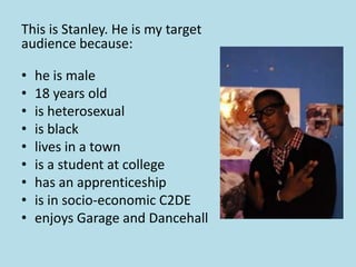 This is Stanley. He is my target
audience because:

•   he is male
•   18 years old
•   is heterosexual
•   is black
•   lives in a town
•   is a student at college
•   has an apprenticeship
•   is in socio-economic C2DE
•   enjoys Garage and Dancehall
 