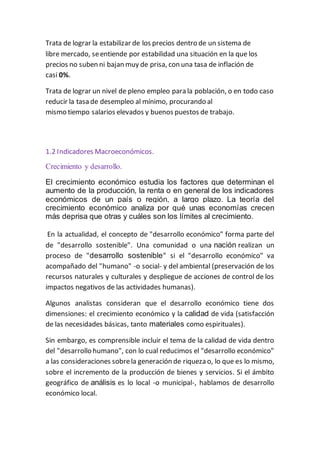 Trata de lograr la estabilizar de los precios dentro de un sistema de
libre mercado, seentiende por estabilidad una situación en la que los
precios no suben ni bajan muy de prisa, con una tasa de inflación de
casi 0%.
Trata de lograr un nivel de pleno empleo para la población, o en todo caso
reducir la tasa de desempleo al mínimo, procurando al
mismo tiempo salarios elevados y buenos puestos de trabajo.
1.2 Indicadores Macroeconómicos.
Crecimiento y desarrollo.
El crecimiento económico estudia los factores que determinan el
aumento de la producción, la renta o en general de los indicadores
económicos de un país o región, a largo plazo. La teoría del
crecimiento económico analiza por qué unas economías crecen
más deprisa que otras y cuáles son los límites al crecimiento.
En la actualidad, el concepto de "desarrollo económico" forma parte del
de "desarrollo sostenible". Una comunidad o una nación realizan un
proceso de "desarrollo sostenible" si el "desarrollo económico" va
acompañado del "humano" -o social- y del ambiental (preservación de los
recursos naturales y culturales y despliegue de acciones de control de los
impactos negativos de las actividades humanas).
Algunos analistas consideran que el desarrollo económico tiene dos
dimensiones: el crecimiento económico y la calidad de vida (satisfacción
de las necesidades básicas, tanto materiales como espirituales).
Sin embargo, es comprensible incluir el tema de la calidad de vida dentro
del "desarrollo humano", con lo cual reducimos el "desarrollo económico"
a las consideraciones sobrela generación de riqueza o, lo que es lo mismo,
sobre el incremento de la producción de bienes y servicios. Si el ámbito
geográfico de análisis es lo local -o municipal-, hablamos de desarrollo
económico local.
 