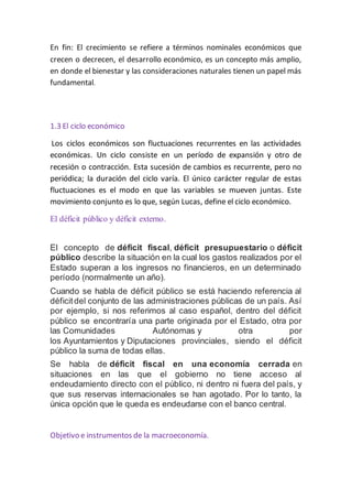 En fin: El crecimiento se refiere a términos nominales económicos que
crecen o decrecen, el desarrollo económico, es un concepto más amplio,
en donde el bienestar y las consideraciones naturales tienen un papel más
fundamental.
1.3 El ciclo económico
Los ciclos económicos son fluctuaciones recurrentes en las actividades
económicas. Un ciclo consiste en un período de expansión y otro de
recesión o contracción. Esta sucesión de cambios es recurrente, pero no
periódica; la duración del ciclo varía. El único carácter regular de estas
fluctuaciones es el modo en que las variables se mueven juntas. Este
movimiento conjunto es lo que, según Lucas, define el ciclo económico.
El déficit público y déficit externo.
El concepto de déficit fiscal, déficit presupuestario o déficit
público describe la situación en la cual los gastos realizados por el
Estado superan a los ingresos no financieros, en un determinado
período (normalmente un año).
Cuando se habla de déficit público se está haciendo referencia al
déficitdel conjunto de las administraciones públicas de un país. Así
por ejemplo, si nos referimos al caso español, dentro del déficit
público se encontraría una parte originada por el Estado, otra por
las Comunidades Autónomas y otra por
los Ayuntamientos y Diputaciones provinciales, siendo el déficit
público la suma de todas ellas.
Se habla de déficit fiscal en una economía cerrada en
situaciones en las que el gobierno no tiene acceso al
endeudamiento directo con el público, ni dentro ni fuera del país, y
que sus reservas internacionales se han agotado. Por lo tanto, la
única opción que le queda es endeudarse con el banco central.
Objetivo e instrumentos de la macroeconomía.
 