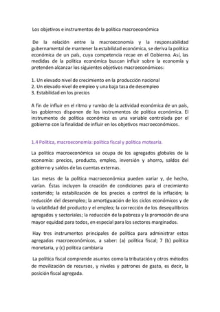 Los objetivos e instrumentos de la política macroeconómica
De la relación entre la macroeconomía y la responsabilidad
gubernamental de mantener la estabilidad económica, se deriva la política
económica de un país, cuya competencia recae en el Gobierno. Así, las
medidas de la política económica buscan influir sobre la economía y
pretenden alcanzar los siguientes objetivos macroeconómicos:
1. Un elevado nivel de crecimiento en la producción nacional
2. Un elevado nivel de empleo y una baja tasa de desempleo
3. Estabilidad en los precios
A fin de influir en el ritmo y rumbo de la actividad económica de un país,
los gobiernos disponen de los instrumentos de política económica. El
instrumento de política económica es una variable controlada por el
gobierno con la finalidad de influir en los objetivos macroeconómicos.
1.4 Política, macroeconomía: política fiscal y política motearía.
La política macroeconómica se ocupa de los agregados globales de la
economía: precios, producto, empleo, inversión y ahorro, saldos del
gobierno y saldos de las cuentas externas.
Las metas de la política macroeconómica pueden variar y, de hecho,
varían. Éstas incluyen la creación de condiciones para el crecimiento
sostenido; la estabilización de los precios o control de la inflación; la
reducción del desempleo; la amortiguación de los ciclos económicos y de
la volatilidad del producto y el empleo; la corrección de los desequilibrios
agregados y sectoriales; la reducción de la pobreza y la promoción de una
mayor equidad para todos, en especial para los sectores marginados.
Hay tres instrumentos principales de política para administrar estos
agregados macroeconómicos, a saber: (a) política fiscal; 7 (b) política
monetaria, y (c) política cambiaria
La política fiscal comprende asuntos como la tributación y otros métodos
de movilización de recursos, y niveles y patrones de gasto, es decir, la
posición fiscal agregada.
 