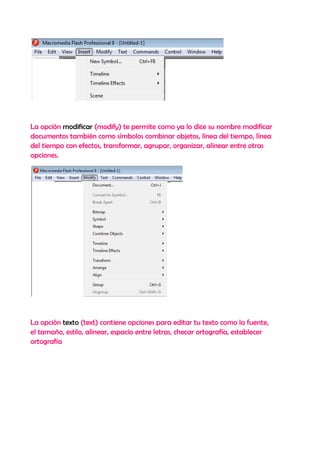 La opción modificar (modify) te permite como ya lo dice su nombre modificar
documentos también como símbolos combinar objetos, línea del tiempo, línea
del tiempo con efectos, transformar, agrupar, organizar, alinear entre otras
opciones.




La opción texto (text) contiene opciones para editar tu texto como la fuente,
el tamaño, estilo, alinear, espacio entre letras, checar ortografía, establecer
ortografía
 
