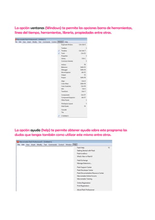 La opción ventanas (Windows) te permite las opciones barra de herramientas,
línea del tiempo, herramientas, librería, propiedades entre otras.




La opción ayuda (help) te permite obtener ayuda sobre este programa las
dudas que tengas también como utilizar este mismo entre otras.
 