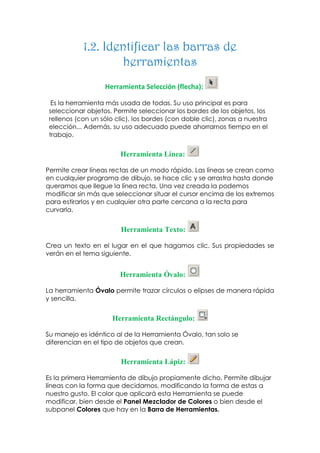 1.2. Identificar las barras de
                    herramientas
                   Herramienta Selección (flecha):

  Es la herramienta más usada de todas. Su uso principal es para
 seleccionar objetos. Permite seleccionar los bordes de los objetos, los
 rellenos (con un sólo clic), los bordes (con doble clic), zonas a nuestra
 elección... Además, su uso adecuado puede ahorrarnos tiempo en el
 trabajo.


                        Herramienta Línea:

Permite crear líneas rectas de un modo rápido. Las líneas se crean como
en cualquier programa de dibujo, se hace clic y se arrastra hasta donde
queramos que llegue la línea recta. Una vez creada la podemos
modificar sin más que seleccionar situar el cursor encima de los extremos
para estirarlos y en cualquier otra parte cercana a la recta para
curvarla.


                         Herramienta Texto:

Crea un texto en el lugar en el que hagamos clic. Sus propiedades se
verán en el tema siguiente.


                        Herramienta Óvalo:

La herramienta Óvalo permite trazar círculos o elipses de manera rápida
y sencilla.


                      Herramienta Rectángulo:

Su manejo es idéntico al de la Herramienta Óvalo, tan solo se
diferencian en el tipo de objetos que crean.


                         Herramienta Lápiz:

Es la primera Herramienta de dibujo propiamente dicho. Permite dibujar
líneas con la forma que decidamos, modificando la forma de estas a
nuestro gusto. El color que aplicará esta Herramienta se puede
modificar, bien desde el Panel Mezclador de Colores o bien desde el
subpanel Colores que hay en la Barra de Herramientas.
 