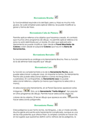 Herramienta Brocha:

Su funcionalidad equivale a la del lápiz, pero su trazo es mucho más
grueso. Se suele emplear para aplicar rellenos. Se puede modificar su
grosor y forma de trazo.


                  Herramienta Cubo de Pintura:

Permite aplicar rellenos a los objetos que hayamos creado. Al contrario
que muchos otros programas de dibujo, no permite aplicar rellenos si la
zona no está delimitada por un borde. El color que aplicará esta
Herramienta se puede modificar, bien desde el Panel Mezclador de
Colores o bien desde el subpanel Colores que hay en la Barra de
Herramientas.


                      Herramienta Borrador:

Su funcionamiento es análogo a la Herramienta Brocha. Pero su función
es la de eliminar todo aquello que "dibuje".


                        Herramienta Lazo:

Su función es complementaria a la de la Herramienta Flecha, pues
puede seleccionar cualquier cosa, sin importar la forma, (la Herramienta
Flecha sólo puede seleccionar objetos o zonas rectangulares o
cuadradas). En contrapartida, la Herramienta Lazo no puede
seleccionar rellenos u objetos (a menos que hagamos la selección a
mano).

Al seleccionar esta Herramienta, en el Panel Opciones aparecen estas
imágenes:        . Esto, es la Herramienta "Varita Mágica", tan popular
en otros programas de dibujo. Permite hacer selecciones según los
colores de los objetos. El tercer dibujo que aparece es este:   permite
hacer selecciones poligonales.


                        Herramienta Pluma:

Crea polígonos (y por tanto rectas, rectángulos...) de un modo sencillo.
Mucha gente encuentra esta herramienta complicada, aunque es una
de las más potentes que ofrece Flash. Su empleo consiste en hacer clic
en los lugares que queramos definir como vértices de los polígonos, lo
 