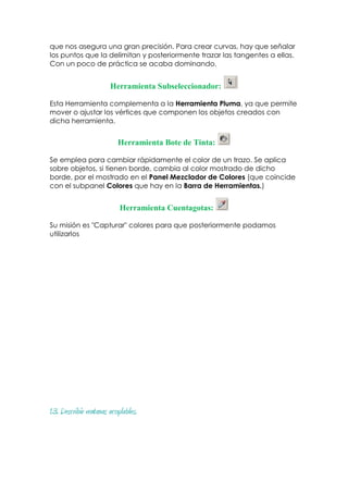 que nos asegura una gran precisión. Para crear curvas, hay que señalar
los puntos que la delimitan y posteriormente trazar las tangentes a ellas.
Con un poco de práctica se acaba dominando.


                        Herramienta Subseleccionador:

Esta Herramienta complementa a la Herramienta Pluma, ya que permite
mover o ajustar los vértices que componen los objetos creados con
dicha herramienta.


                           Herramienta Bote de Tinta:

Se emplea para cambiar rápidamente el color de un trazo. Se aplica
sobre objetos, si tienen borde, cambia al color mostrado de dicho
borde, por el mostrado en el Panel Mezclador de Colores (que coincide
con el subpanel Colores que hay en la Barra de Herramientas.)


                            Herramienta Cuentagotas:

Su misión es "Capturar" colores para que posteriormente podamos
utilizarlos




1.3. Describir ventanas acoplables.
 