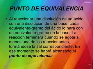 PUNTO DE EQUIVALENCIA Al reaccionar una disolución de un ácido con una disolución de una base, cada equivalente-gramo del ácido lo hará con un equivalente-gramo de la base. La reacción terminará cuando se agote al menos uno de los reaccionantes, formándose la sal correspondiente. En ese momento se habrá alcanzado el  punto de equivalencia .  