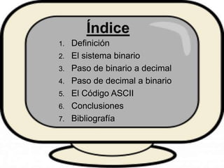 1. Definición
2. El sistema binario
3. Paso de binario a decimal
4. Paso de decimal a binario
5. El Código ASCII
6. Conclu...