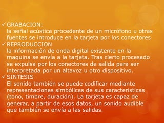  GRABACION:
la señal acústica procedente de un micrófono u otras
fuentes se introduce en la tarjeta por los conectores
 REPRODUCCION
la información de onda digital existente en la
maquina se envía a la tarjeta. Tras cierto procesado
se expulsa por los conectores de salida para ser
interpretada por un altavoz u otro dispositivo.
 SINTESIS
El sonido también se puede codificar mediante
representaciones simbólicas de sus características
(tono, timbre, duración). La tarjeta es capaz de
generar, a partir de esos datos, un sonido audible
que también se envía a las salidas.

 