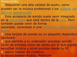 Respuestas:
1- Requieren una alta calidad de audio, como
pueden ser la música profesional y los juegos de

última generación.

2. Este accesorio de sonido suele venir integrado
en la placa base que está dentro de la caja. Pero
también puede venir de forma
separada, conectado a una ranura PCI de la placa
base.
3. Una tarjeta de sonido es un pequeño dispositivo
hardware
4. que permite a tu ordenador procesar sonido
tanto de entrada como de salida por lo que puedes
escuchar música y otros sonidos desde tu PC
5. sound blaster de Creative
la sound blaster Audigy, Platinum

 