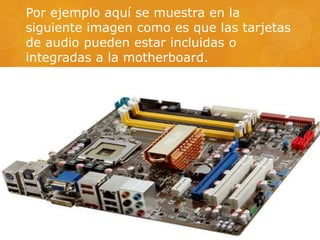 Por ejemplo aquí se muestra en la
siguiente imagen como es que las tarjetas
de audio pueden estar incluidas o
integradas a la motherboard.

 