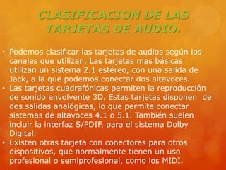 CLASIFICACION DE LAS
TARJETAS DE AUDIO.
• Podemos clasificar las tarjetas de audios según los
canales que utilizan. Las tarjetas mas básicas
utilizan un sistema 2.1 estéreo, con una salida de
Jack, a la que podemos conectar dos altavoces.
• Las tarjetas cuadrafónicas permiten la reproducción
de sonido envolvente 3D. Estas tarjetas disponen de
dos salidas analógicas, lo que permite conectar
sistemas de altavoces 4.1 o 5.1. También suelen
incluir la interfaz S/PDIF, para el sistema Dolby
Digital.
• Existen otras tarjeta con conectores para otros
dispositivos, que normalmente tienen un uso
profesional o semiprofesional, como los MIDI.

 