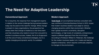 The Need for Adaptive Leadership
Conventional Approach
For a long time, the response from management experts
in relation to the central challenge facing business leaders
today has focused on the need for change. While change
is present in many organizations, the perspective has
always been that change is treated as a one-time event
and that a business only needs to move from one point to
another to achieve success. Indeed, this A-to-B approach
is at the core of many conventional strategies, but in a
rapidly-changing and dynamic world, it's outdated.
Modern Approach
Tarek Saadi, an accomplished business consultant who
was certified at Colombia Business School in 2012, knows
that modern business leaders must adapt to various
changing dynamics within their environment. Whether
that's global economic uncertainty, disruptive
technologies, or high levels of complexity, entrepreneurs
require a different approach from the A-to-B style.
According to Professor William G. Pietersen, the challenge
for the modern business leader is to 'create and lead an
adaptive enterprise,' which requires continually adapting
to changes in the environment.
 