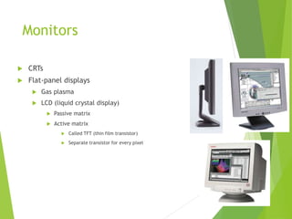 Monitors
 CRTs
 Flat-panel displays
 Gas plasma
 LCD (liquid crystal display)
 Passive matrix
 Active matrix
 Called TFT (thin film transistor)
 Separate transistor for every pixel
 