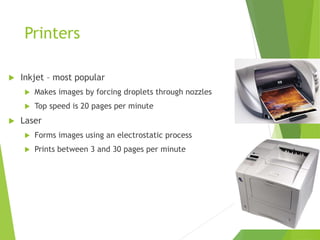 Printers
 Inkjet – most popular
 Makes images by forcing droplets through nozzles
 Top speed is 20 pages per minute
 Laser
 Forms images using an electrostatic process
 Prints between 3 and 30 pages per minute
 