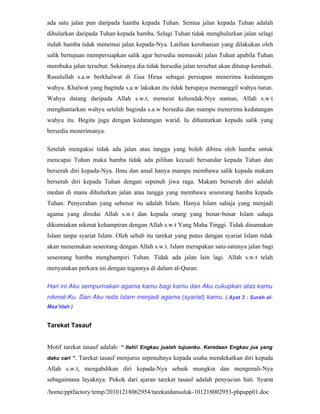 ada satu jalan pun daripada hamba kepada Tuhan. Semua jalan kepada Tuhan adalah
dihulurkan daripada Tuhan kepada hamba. Selagi Tuhan tidak menghulurkan jalan selagi
itulah hamba tidak menemui jalan kepada-Nya. Latihan kerohanian yang dilakukan oleh
salik bertujuan mempersiapkan salik agar bersedia memasuki jalan Tuhan apabila Tuhan
membuka jalan tersebut. Sekiranya dia tidak bersedia jalan tersebut akan ditutup kembali.
Rasulullah s.a.w berkhalwat di Gua Hiraa sebagai persiapan menerima kedatangan
wahyu. Khalwat yang baginda s.a.w lakukan itu tidak berupaya memanggil wahyu turun.
Wahyu datang daripada Allah s.w.t, menurut kehendak-Nya namun, Allah s.w.t
menghantarkan wahyu setelah baginda s.a.w bersedia dan mampu menerima kedatangan
wahyu itu. Begitu juga dengan kedatangan warid. Ia dihantarkan kepada salik yang
bersedia menerimanya.

Setelah mengakui tidak ada jalan atau tangga yang boleh dibina oleh hamba untuk
mencapai Tuhan maka hamba tidak ada pilihan kecuali bersandar kepada Tuhan dan
berserah diri kepada-Nya. Ilmu dan amal hanya mampu membawa salik kepada makam
berserah diri kepada Tuhan dengan sepenuh jiwa raga. Makam berserah diri adalah
medan di mana dihulurkan jalan atau tangga yang membawa seseorang hamba kepada
Tuhan. Penyerahan yang sebenar itu adalah Islam. Hanya Islam sahaja yang menjadi
agama yang diredai Allah s.w.t dan kepada orang yang benar-benar Islam sahaja
dikurniakan nikmat kehampiran dengan Allah s.w.t Yang Maha Tinggi. Tidak dinamakan
Islam tanpa syariat Islam. Oleh sebab itu tarekat yang putus dengan syariat Islam tidak
akan menemukan seseorang dengan Allah s.w.t. Islam merupakan satu-satunya jalan bagi
seseorang hamba menghampiri Tuhan. Tidak ada jalan lain lagi. Allah s.w.t telah
menyatakan perkara ini dengan tegasnya di dalam al-Quran:

Hari ini Aku sempurnakan agama kamu bagi kamu dan Aku cukupkan atas kamu
nikmat-Ku. Dan Aku reda Islam menjadi agama (syariat) kamu . ( Ayat 3 : Surah al-
Maa’idah )


Tarekat Tasauf


Motif tarekat tasauf adalah: “ Ilahi! Engkau jualah tujuanku. Keredaan Engkau jua yang
daku cari ”.   Tarekat tasauf menjurus sepenuhnya kepada usaha mendekatkan diri kepada
Allah s.w.t, mengabdikan diri kepada-Nya sebaik mungkin dan mengenali-Nya
sebagaimana layaknya. Pokok dari ajaran tarekat tasauf adalah penyucian hati. Syarat
/home/pptfactory/temp/20101218062954/tarekatdansuluk-101218002953-phpapp01.doc
 