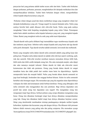 penyucian hati yang pertama adalah taubat secara zahir dan batin. Taubat zahir berkaitan
dengan perkataan, perbuatan, perasaan, menghindarkan diri daripada melakukan dosa dan
memperbanyakkan kebaikan. Taubat batin berkaitan dengan rohani, mengembalikan
rohani kepada tahap kesuciannya yang asli.

Perkaitan rohani dengan jasad dan dunia melahirkan tenaga yang mengheret rohani lari
daripada kedudukannya yang asli. Tenaga negatif itu muncul daripada nafsu. Nafsu yang
asalnya bersifat baik sudah dikuasai oleh sifat-sifat buruk. Nafsu yang pada asalnya
menghadap Tuhan telah berpaling menghadap kepada yang selain Tuhan. Penumpuan
taubat batin adalah membawa nafsu kepada haluannya yang asal, yang menghala kepada
Tuhan. Rantai yang mengheret nafsu ke arah yang salah mesti diputuskan.

Daerah-daerah nafsu perlu difahami bagi memudahkan tugas membawanya kepada arah
dan matlamat yang benar. Sebelum nafsu sampai kepada arah yang benar ada tiga daerah
nafsu perlu ditempuhi. Tiga daerah tersebut adalah ammarah, lawwamah dan mulhamah.

Rantai yang mengikat nafsu dalam daerah nafsu ammarah adalah yang paling kasar dan
paling kuat. Pengikat nafsu dalam daerah ini adalah sifat-sifat keji seperti sombong, ujub,
riak dan sama'ah. Sifat-sifat tersebut membuat manusia merasakan dirinya lebih baik,
lebih mulia dan lebih cerdik daripada orang lain. Dia suka menunjuk-nunjuk, suka dipuji
dan suka namanya menjadi terkenal. Dalam daerah ini tidak ada nilai-nilai murni
kemanusiaan dan tidak ada peraturan. Orang yang berada dalam daerah ini sangat
tamakkan harta dan tidak peduli dari sumber mana harta itu diperolehinya. Apabila
memperolehi harta dia menjadi bakhil. Nafsu yang berada dalam daerah ammarah ini
juga kuat berdengki, berdendam dan sanggup berbuat khianat. Selain itu nafsu ammarah
bertabiat suka berangan-angan. Dia merasakan apa yang dia angankan akan diperolehinya
walaupun dia tidak ada kemampuan untuk berbuat demikian. Orang yang dibungkus oleh
nafsu ammarah suka menggunakan dua cara penilaian. Bagi dirinya digunakan cara
positif dan untuk orang lain digunakan cara negatif. Dia mengatakan orang lain
mengumpat tetapi bagi dirinya, berbuat perkara yang serupa dikatakan mengatakan yang
benar. Orang lain dikatakan berdengki tetapi buat dirinya dikatakan mempertahankan
yang hak. Orang lain dikatakan bakhil tetapi buat dirinya dikatakan berjimat cermat.
Sikap yang demikianlah membuatkan tertutup pandangannya daripada melihat kepada
keburukan, kejahatan dan kecacatan yang ada dengan dirinya. Dia dikuasai oleh perasaan
bahawa dialah manusia yang paling tahu dan paling sempurna. Dia merasakan syurga
/home/pptfactory/temp/20101218062954/tarekatdansuluk-101218002953-phpapp01.doc
 