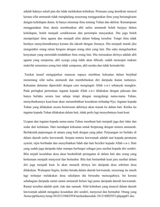 adalah haknya sekali pun dia tidak melakukan kebaikan. Perasaan yang demikian muncul
kerana sifat ammarah tidak menghalang seseorang menggunakan ilmu yang bersangkutan
dengan kehidupan dunia. Ia hanya menutup ilmu tentang Tuhan dan akhirat. Kemampuan
menggunakan ilmu dunia membuatkan ahli nafsu ammarah boleh berjaya dalam
kehidupan, boleh menjadi cendikiawan dan pemimpin masyarakat. Dia juga boleh
mempelajari ilmu agama dan menjadi alim dalam bidang tersebut. Tetapi ilmu tidak
berdaya menyelamatkannya kerana dia taksub dengan ilmunya. Dia menjadi marah jika
mengetahui orang ramai berguru dengan orang alim yang lain. Dia suka mengeluarkan
kenyataan yang merendah-rendahkan ilmu orang lain. Dia merasakan dirinya adalah ahli
agama yang sempurna, ahli syurga yang tidak akan dihisab, sudah mencapai makam
makrifat sementara orang lain tidak sempurna, ahli neraka dan tidak bermakrifat.

Tarekat tasauf mengajarkan manusia supaya membina kekuatan dalam berjihad
menentang sifat nafsu ammarah dan membebaskan diri daripada ikatan rantainya.
Kekuatan dalaman diperolehi dengan cara mengingati Allah s.w.t sebanyak mungkin.
Pada peringkat permulaan ingatan kepada Allah s.w.t dilakukan dengan paksaan dan
hanya berlaku secara luar sahaja tetapi dengan mengulangi nama-nama Tuhan,
menyebutkannya kuat-kuat akan menambahkan kesedaran terhadap-Nya. Ingatan kepada
Tuhan yang dilakukan secara berterusan akhirnya akan masuk ke dalam hati. Ketika itu
ingatan kepada Tuhan dilakukan dalam hati, tidak perlu lagi menyebutnya kuat-kuat.

Ucapan dan ingatan kepada nama-nama Tuhan membuat hati menjadi jaga dari tidur dan
sedar dari kelalaian. Hati mendapat kekuatan untuk berperang dengan tentera ammarah.
Berlakulah peperangan di antara yang baik dengan yang jahat. Perjuangan ini berlaku di
dalam daerah nafsu lawwamah. Senjata tentera lawwamah adalah taat kepada peraturan
syariat, rajin beribadat dan menyibukkan lidah dan hati berzikir kepada Allah s.w.t. Hati
yang sudah jaga daripada tidur mampu berfungsi sebagai juru nasihat kepada diri sendiri.
Bila terjadi kesalahan dosa akan berdetiklah peringatan di dalam hati dan orang yang
berkenaan menjadi menyesal dan bertaubat. Bila hati bertambah kuat juru nasihat dalam
diri juga menjadi kuat. Ia akan menarik dirinya lari daripada dosa sebelum dosa
dilakukan. Walaupun begitu, ketika berada dalam daerah lawwamah, seseorang itu masih
lagi terlanjur melakukan dosa sekalipun dia berusaha mencegahnya. Ini kerana
sebahagian daripada rantai-rantai ammarah belum lagi putus daripada daerah lawwamah.
Rantai tersebut adalah ujub, riak dan samaah. Sifat kebaikan yang muncul dalam daerah
lawwamah adalah mengakui kesalahan diri sendiri, menyesal dan bertaubat. Orang yang
/home/pptfactory/temp/20101218062954/tarekatdansuluk-101218002953-phpapp01.doc
 