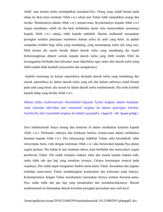 Allah’ atau kerana mahu mendapatkan keredaan-Nya. Orang yang sudah berada pada
tahap ini akan terus mentaati Allah s.w.t sekali pun Tuhan tidak menjadikan syurga dan
neraka. Matlamatnya adalah Allah s.w.t semata-mata. Keyakinannya kepada Allah s.w.t
sangat mendalam, sebab itu dia kuat melakukan tajrid, iaitu menyerahkan urusannya
kepada Allah s.w.t sahaja, tidak kepada makhluk. Daerah mulhamah merupakan
peringkat terakhir pekerjaan membawa haluan nafsu ke arah yang betul. Ia adalah
sempadan terakhir bagi nafsu yang mendatang, yang menumpang nafsu asli yang suci.
Oleh kerana dia masih berada dalam daerah nafsu yang mendatang dia masih
berkemungkinan diheret semula kepada daerah nafsu yang lebih rendah. Oleh itu
kesungguhan beribadat dan kekuatan iman diperlukan agar rantai dari daerah nafsu yang
lebih rendah tidak kembali menyambar dan mengikatnya.

Apabila seseorang itu keluar sepenuhnya daripada daerah nafsu yang mendatang dan
masuk sepenuhnya ke dalam daerah nafsu yang asli dan haluan nafsunya sudah berada
pada arah yang benar, dia masuk ke dalam daerah nafsu muthmainnah. Dia telah kembali
kepada tahap yang diredai Allah s.w.t.

Wahai nafsu muthmainnah. Kembalilah kepada Tuhan engkau dalam keadaan
reda meredai oleh-Nya dan masuklah engkau ke dalam golongan hamba-
hamba-Ku dan masuklah engkau ke dalam syurgaKu. ( Ayat 27 – 30 : Surah al-Fajr )



Jiwa muthmainnah hanya tenang dan tenteram di dalam melakukan ketaatan kepada
Allah s.w.t. Perbuatan zahirnya dan kelakuan hatinya semata-mata dalam melakukan
ketaatan kepada Allah s.w.t. Dia menyayangi makhluk Tuhan, suka bersedekah, tidak
menyimpan harta, reda dengan ketentuan Allah s.w.t dan bertawakal kepada-Nya dalam
segala perkara. Dia hidup di atas landasan takwa, kuat beribadat dan mensyukuri segala
pemberian Tuhan. Dia sudah melepasi makam sabar dan masuk kepada makam reda,
maka tidak ada apa lagi yang menekan jiwanya. Cahaya ketenangan muncul pada
wajahnya. Dia sudah dapat mengalami Hadrat nama-nama Tuhan. Kesedaran dan ingatan
terhadap nama-nama Tuhan mendatangkan kenikmatan dan kelazatan pada hatinya.
Kehampirannya dengan Tuhan membuatnya merasakan dirinya sentiasa bersama-sama-
Nya, maka tidak ada apa lagi yang menakutkan dan mendukacitakannya. Daerah
muthmainnah ini dinamakan daerah kewalian peringkat permulaan atau wali kecil.


/home/pptfactory/temp/20101218062954/tarekatdansuluk-101218002953-phpapp01.doc
 