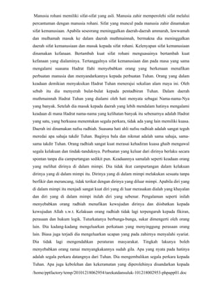 Manusia rohani memiliki sifat-sifat yang asli. Manusia zahir memperolehi sifat melalui
percantuman dengan manusia rohani. Sifat yang muncul pada manusia zahir dinamakan
sifat kemanusiaan. Apabila seseorang meninggalkan daerah-daerah ammarah, lawwamah
dan mulhamah masuk ke dalam daerah muthmainnah, bermakna dia meninggalkan
daerah sifat kemanusiaan dan masuk kepada sifat rohani. Kelenyapan sifat kemanusiaan
dinamakan kefanaan. Bertambah kuat sifat rohani menguasainya bertambah kuat
kefanaan yang dialaminya. Tertanggalnya sifat kemanusiaan dan pada masa yang sama
mengalami suasana Hadrat Ilahi menyebabkan orang yang berkenaan menafikan
perbuatan manusia dan menyandarkannya kepada perbuatan Tuhan. Orang yang dalam
keadaan demikian menyaksikan Hadrat Tuhan menerajui sekalian alam maya ini. Oleh
sebab itu dia menyerah bulat-bulat kepada pentadbiran Tuhan. Dalam daerah
muthmainnah Hadrat Tuhan yang dialami oleh hati menyata sebagai Nama-nama-Nya
yang banyak. Setelah dia masuk kepada daerah yang lebih mendalam hatinya mengalami
keadaan di mana Hadrat nama-nama yang kelihatan banyak itu sebenarnya adalah Hadrat
yang satu, yang berkuasa menentukan segala perkara, tidak ada yang lain memiliki kuasa.
Daerah ini dinamakan nafsu radhiah. Suasana hati ahli nafsu radhiah adalah sangat teguh
meredai apa sahaja takdir Tuhan. Baginya bala dan nikmat adalah sama sahaja, sama-
sama takdir Tuhan. Orang radhiah sangat kuat merasai kehadiran kuasa ghaib mengawal
segala kelakuan dan tindak-tanduknya. Perbuatan yang keluar dari dirinya berlaku secara
spontan tanpa dia campurtangan sedikit pun. Keadaannya samalah seperti keadaan orang
yang melihat dirinya di dalam mimpi. Dia tidak ikut campurtangan dalam kelakuan
dirinya yang di dalam mimpi itu. Dirinya yang di dalam mimpi melakukan sesuatu tanpa
berfikir dan merancang, tidak terikat dengan dirinya yang diluar mimpi. Apabila diri yang
di dalam mimpi itu menjadi sangat kuat diri yang di luar merasakan dialah yang khayalan
dan diri yang di dalam mimpi itulah diri yang sebenar. Pengalaman seperti inilah
menyebabkan orang radhiah menafikan kewujudan dirinya dan diisbatkan kepada
kewujudan Allah s.w.t. Kelakuan orang radhiah tidak lagi terpengaruh kepada fikiran,
perasaan dan hukum logik. Tuturkatanya berbunga-bunga, sukar dimengerti oleh orang
lain. Dia kadang-kadang mengeluarkan perkataan yang menyinggung perasaan orang
lain. Biasa juga terjadi dia mengeluarkan ucapan yang pada zahirnya menyalahi syariat.
Dia tidak lagi mengendahkan peraturan masyarakat. Tingkah lakunya boleh
menyebabkan orang ramai menyangkakannya sudah gila. Apa yang nyata pada hatinya
adalah segala perkara datangnya dari Tuhan. Dia mengembalikan segala perkara kepada
Tuhan. Apa juga kebolehan dan kekeramatan yang diperolehinya disandarkan kepada
/home/pptfactory/temp/20101218062954/tarekatdansuluk-101218002953-phpapp01.doc
 