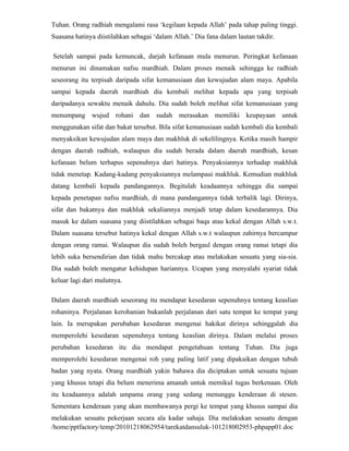 Tuhan. Orang radhiah mengalami rasa ‘kegilaan kepada Allah’ pada tahap paling tinggi.
Suasana hatinya diistilahkan sebagai ‘dalam Allah.’ Dia fana dalam lautan takdir.

Setelah sampai pada kemuncak, darjah kefanaan mula menurun. Peringkat kefanaan
menurun ini dinamakan nafsu mardhiah. Dalam proses menaik sehingga ke radhiah
seseorang itu terpisah daripada sifat kemanusiaan dan kewujudan alam maya. Apabila
sampai kepada daerah mardhiah dia kembali melihat kepada apa yang terpisah
daripadanya sewaktu menaik dahulu. Dia sudah boleh melihat sifat kemanusiaan yang
menumpang wujud rohani dan sudah merasakan memiliki keupayaan untuk
menggunakan sifat dan bakat tersebut. Bila sifat kemanusiaan sudah kembali dia kembali
menyaksikan kewujudan alam maya dan makhluk di sekelilingnya. Ketika masih hampir
dengan daerah radhiah, walaupun dia sudah berada dalam daerah mardhiah, kesan
kefanaan belum terhapus sepenuhnya dari hatinya. Penyaksiannya terhadap makhluk
tidak menetap. Kadang-kadang penyaksiannya melampaui makhluk. Kemudian makhluk
datang kembali kepada pandangannya. Begitulah keadaannya sehingga dia sampai
kepada penetapan nafsu mardhiah, di mana pandangannya tidak terbalik lagi. Dirinya,
sifat dan bakatnya dan makhluk sekaliannya menjadi tetap dalam kesedarannya. Dia
masuk ke dalam suasana yang diistilahkan sebagai baqa atau kekal dengan Allah s.w.t.
Dalam suasana tersebut hatinya kekal dengan Allah s.w.t walaupun zahirnya bercampur
dengan orang ramai. Walaupun dia sudah boleh bergaul dengan orang ramai tetapi dia
lebih suka bersendirian dan tidak mahu bercakap atau melakukan sesuatu yang sia-sia.
Dia sudah boleh mengatur kehidupan hariannya. Ucapan yang menyalahi syariat tidak
keluar lagi dari mulutnya.

Dalam daerah mardhiah seseorang itu mendapat kesedaran sepenuhnya tentang keaslian
rohaninya. Perjalanan kerohanian bukanlah perjalanan dari satu tempat ke tempat yang
lain. Ia merupakan perubahan kesedaran mengenai hakikat dirinya sehinggalah dia
memperolehi kesedaran sepenuhnya tentang keaslian dirinya. Dalam melalui proses
perubahan kesedaran itu dia mendapat pengetahuan tentang Tuhan. Dia juga
memperolehi kesedaran mengenai roh yang paling latif yang dipakaikan dengan tubuh
badan yang nyata. Orang mardhiah yakin bahawa dia diciptakan untuk sesuatu tujuan
yang khusus tetapi dia belum menerima amanah untuk memikul tugas berkenaan. Oleh
itu keadaannya adalah umpama orang yang sedang menunggu kenderaan di stesen.
Sementara kenderaan yang akan membawanya pergi ke tempat yang khusus sampai dia
melakukan sesuatu pekerjaan secara ala kadar sahaja. Dia melakukan sesuatu dengan
/home/pptfactory/temp/20101218062954/tarekatdansuluk-101218002953-phpapp01.doc
 