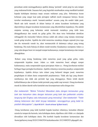 persediaan untuk meninggalkannya apabila datang ‘perintah’ untuk pergi ke satu tempat
yang muktamad kelak. Suasana hati yang beginilah membuatkan orang mardhiah kembali
kepada kehidupan dunianya tanpa sesuatu matlamat yang jelas. Sebenarnya kesan
kefanaan yang sangat kuat pada peringkat radhiah masih menguasai hatinya. Kesan
tersebut membuatnya masih ‘menanti-nantikan’ sesuatu yang dia sendiri tidak pasti.
Masih ada tarik menarik di dalam hatinya di antara kesedaran kerohanian yang
diperolehinya dengan kesedaran kemanusiaan yang dikembalikan kepadanya. Dia adalah
umpama seorang yang keberatan untuk memasuki rumahnya yang telah lama
ditinggalkannya dan rumah itu gelap gelita. Dia akan terus berkeadaan demikian
sehinggalah dia menyedari bahawa dirinya sudah ada cahaya yang mampu menerangi
rumah gelap tersebut. Apabila dia telah menerima rumahnya dengan sepenuh jiwa raga
dan dia memasuki rumah itu, akan memancarlah di dalamnya cahaya yang terang
benderang. Dia mula bekerja di dalam rumah tersebut. Keadaannya seumpama Adam a.s
yang reda dengan bumi ini menjadi tempat kediamannya, tempat kematiannya dan tempat
dibangkitkan.

Rohani yang terang benderang telah menerima jasad yang gelap gelita, maka
sempurnalah kejadian insan. Adam a.s telah menerima bumi sebagai tempat
kediamannya, maka sempurnalah tujuan penciptaan Adam a.s. Orang kerohanian melalui
berbagai-bagai peringkat kerohanian. Apabila rohaninya menerima jasadnya sempurnalah
kejadiannya. Apabila dirinya iaitu rohani yang berkamil dengan jasad, menerima
penghidupan di dalam dunia sempurnalah perjalanannya. Tidak ada lagi yang dinanti-
nantikannya dan tidak ada perintah lagi yang ditunggunya. Dunia inilah daerah
kekhalifahannya dan al-Quran itulah perintah yang sudah siap termetri. Orang kerohanian
masuk ke dalam daerah nafsu kamaliah atau kesempurnaan nafsu dengan doa:

Dan katakanlah: “Wahai Tuhanku! Masukkan daku dengan kemasukan yang
baik dan keluarkan daku dengan keluaran yang baik dan jadikanlah untukku
langsung dari Engkau satu kekuasaan yang menolong”. Dan katakanlah: “Telah
datang kebenaran dan telah lenyap kebatalan; sesungguhnya yang batal itu
pastilah dilenyapkan”. ( Ayat 80 & 81 : Surah al-Israa’ @ Bani Israil )

Orang kerohanian yang telah kembali kepada keaslian rohaninya, kemudian dihantar
semula ke tempat dia bermula, iaitu kehidupan dunia, dipelihara oleh Allah s.w.t daripada
dirosakkan oleh kehidupan dunia. Dia kembali kepada kesedaran kemanusiaan dan
/home/pptfactory/temp/20101218062954/tarekatdansuluk-101218002953-phpapp01.doc
 