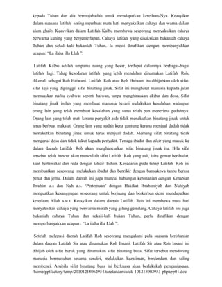 kepada Tuhan dan dia bermujahadah untuk mendapatkan keredaan-Nya. Keasyikan
dalam suasana latifah sering membuat mata hati menyaksikan cahaya dan warna dalam
alam ghaib. Keasyikan dalam Latifah Kalbu membawa seseorang menyaksikan cahaya
berwarna kuning yang bergemerlapan. Cahaya latifah yang disaksikan bukanlah cahaya
Tuhan dan sekali-kali bukanlah Tuhan. Ia mesti dinafikan dengan membanyakkan
ucapan: “La ilaha illa Llah ”.

Latifah Kalbu adalah umpama ruang yang besar, terdapat dalamnya berbagai-bagai
latifah lagi. Tahap kesedaran latifah yang lebih mendalam dinamakan Latifah Roh,
dikenali sebagai Roh Haiwani. Latifah Roh atau Roh Haiwani itu dihijabkan oleh sifat-
sifat keji yang dipanggil sifat binatang jinak. Sifat ini mengheret manusia kepada jalan
memuaskan nafsu syahwat seperti haiwan, tanpa menghiraukan akibat dan dosa. Sifat
binatang jinak inilah yang membuat manusia berani melakukan kesalahan walaupun
orang lain yang telah membuat kesalahan yang sama telah pun menerima padahnya.
Orang lain yang telah mati kerana penyakit aids tidak menakutkan binatang jinak untuk
terus berbuat maksiat. Orang lain yang sudah kena gantung kerana menjual dadah tidak
menakutkan binatang jinak untuk terus menjual dadah. Memang sifat binatang tidak
mengenal dosa dan tidak takut kepada penyakit. Tenaga ibadat dan zikir yang masuk ke
dalam daerah Latifah Roh akan menghancurkan sifat binatang jinak itu. Bila sifat
tersebut telah hancur akan muncullah sifat Latifah Roh yang asli, iaitu gemar beribadat,
kuat bertawakal dan reda dengan takdir Tuhan. Kesedaran pada tahap Latifah Roh ini
membuatkan seseorang melakukan ibadat dan berzikir dengan banyaknya tanpa berasa
penat dan jemu. Dalam daerah ini juga muncul hubungan kerohanian dengan Kenabian
Ibrahim a.s dan Nuh a.s. ‘Pertemuan’ dengan Hakikat Ibrahimiyah dan Nuhiyah
menguatkan kesanggupan seseorang untuk berjuang dan berkorban demi mendapatkan
keredaan Allah s.w.t. Keasyikan dalam daerah Latifah Roh ini membawa mata hati
menyaksikan cahaya yang berwarna merah yang gilang gemilang. Cahaya latifah ini juga
bukanlah cahaya Tuhan dan sekali-kali bukan Tuhan, perlu dinafikan dengan
memperbanyakkan ucapan : “La ilaha illa Llah ”.

Setelah melepasi daerah Latifah Roh seseorang mengalami pula suasana kerohanian
dalam daerah Latifah Sir atau dinamakan Roh Insani. Latifah Sir atau Roh Insani ini
dihijab oleh sifat buruk yang dinamakan sifat binatang buas. Sifat tersebut mendorong
manusia bermusuhan sesama sendiri, melakukan kezaliman, berdendam dan saling
membenci. Apabila sifat binatang buas ini berkuasa akan berlakukah penganiayaan,
/home/pptfactory/temp/20101218062954/tarekatdansuluk-101218002953-phpapp01.doc
 