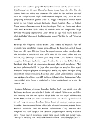 penindasan dan kezaliman yang tidak berperi kemanusiaan terhadap sesama manusia.
Sifat binatang buas ini mesti dihancurkan dengan tenaga ibadat dan zikir. Bila sifat
binatang buas telah hancur akan muncullah sifat Latifah Sir yang asli iaitu mencintai
Allah s.w.t dengan teramat sangat. Kesedaran kebatinan pada tahap Latifah Sir inilah
yang sering membuat hati gilakan Allah s.w.t hingga ke tahap tidak rasional. Dalam
daerah ini juga terjalin hubungan kerohanian dengan Kenabian Musa a.s. Hakikat
Musawiyah membawanya merasai kehampiran dengan Allah s.w.t dan merasai nikmat
Cinta Ilahi. Keasyikan dalam daerah ini membawa mata hati menyaksikan cahaya
berwarna putih yang bergemerlapan. Cahaya latifah ini juga bukan cahaya Tuhan dan
sekali-kali bukan Tuhan, mesti dinafikan dengan ucapan: “La ilaha illa Llah ” sebanyak
mungkin.

Seterusnya hati mengalami suasana Latifah Khafi. Latifah ini dihijabkan oleh sifat
syaitaniah yang menerbitkan perasaan dengki, khianat dan busuk hati. Apabila tenaga
ibadat dan zikir yang dilakukan dengan bersungguh-sungguh berjaya menghancurkan
sifat syaitaniah, akan muncullah sifat latifah yang asli iaitu sabar, syukur, reda dan
tawakal yang sebenarnya. Kesedaran pada tahap Latifah Khafi membuat seseorang
mengalami hubungan kerohanian dengan Kenabian Isa a s atau Hakikat Isaiyah.
Kesedaran dalam daerah ini menambahkan kekuatan rohani untuk menghampiri Allah
s.w.t dan pada tahap latifah ini juga selalu muncul perkara yang luar biasa seperti
kebolehan mengubati penyakit dan mempunyai firasat yang tajam, walaupun bidang
tersebut tidak pernah dipelajarinya. Keasyikan dalam Latifah Khafi membawa seseorang
menyaksikan cahaya hitam yang tidak terhingga. Cahaya ini juga bukan cahaya Tuhan
dan sekali-kali bukan Tuhan. Ia mesti dinafikan dengan memperbanyakkan ucapan: “La
ilaha illa Llah ”.

Kesedaran kebatinan seterusnya dinamakan Latifah Akhfa yang dihijab oleh sifat
Rabbaniah (ketuhanan) yang tidak layak dipakai oleh makhluk. Sifat tersebut melahirkan
rasa sombong, ujub dan riak. Apabila tenaga ibadat dan zikir berjaya membebaskan
Latifah Akhfa daripada sifat Rabbaniah akan muncullah sifat kebaikan seperti ikhlas dan
tawaduk yang sebenarnya. Kesedaran dalam daerah ini membuat seseorang gemar
bertafakur. Dalam kesedaran latifah ini juga lahir hubungan kerohanian yang erat dengan
Kenabian Muhammad s.a.w atau Hakikat Muhammadiah. Orang berkenaan akan
mengalami rasa kasih, keasyikan dan kerinduan yang bersangatan terhadap Rasulullah
s.a.w. Ucapan selawat merupakan ucapan yang sangat merdu dan mengasyikkan.
/home/pptfactory/temp/20101218062954/tarekatdansuluk-101218002953-phpapp01.doc
 