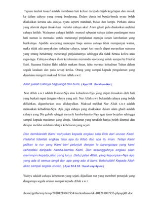 Tujuan tarekat tasauf adalah membawa hati keluar daripada hijab kegelapan dan masuk
ke dalam cahaya yang terang benderang. Dalam dunia ini benda-benda nyata boleh
disaksikan kerana ada cahaya nyata seperti matahari, bulan dan lampu. Perkara dunia
yang abstrak dapat disaksikan melalui cahaya akal. Alam ghaib pula disaksikan melalui
cahaya latifah. Walaupun cahaya latifah muncul sebentar sahaja dalam pandangan mata
hati namun ia memadai untuk menerangi perjalanan menuju stesen kerohanian yang
berikutnya. Apabila seseorang mencapai baqa semua cahaya tidak mempunyai warna,
maka tidak ada penyaksian terhadap cahaya, tetapi hati masih dapat merasakan suasana
yang terang benderang menerangi perjalanannya sehingga dia tidak berasa keliru atau
ragu-ragu. Cahaya-cahaya alam kerohanian memandu seseorang untuk sampai ke Hadrat
Ilahi. Suasana Hadrat Ilahi adalah makam ihsan, iaitu merasai kehadiran Tuhan dalam
segala keadaan dan pada setiap ketika. Orang yang sampai kepada pengalaman yang
demikian mengerti maksud firman Allah s.w.t:

Allah jualah Cahaya bagi langit dan bumi. ( Ayat 35 : Surah an-Nur )

Nur Allah s.w.t adalah Hadrat-Nya atau kehadiran-Nya yang dapat dirasakan oleh hati
yang berkait rapat dengan rohnya yang asli. Nur Allah s.w.t bukanlah cahaya yang boleh
difikirkan, digambarkan atau dikhayalkan. Maksud melihat Nur Allah s.w.t adalah
merasakan kehadiran-Nya. Apa juga cahaya yang disaksikan dalam alam ghaib adalah
cahaya yang Dia gubah sebagai menarik hamba-hamba-Nya agar terus berjalan sehingga
sampai kepada matlamat yang dituju. Matlamat yang terakhir hanya boleh ditemui dan
dicapai melalui suluhan cahaya kebenaran yang sejati.

Dan demikianlah Kami wahyukan kepada engkau satu Roh dari urusan Kami.
Padahal tidaklah engkau tahu apa itu Kitab dan apa itu iman. Tetapi Kami
jadikan ia nur yang Kami beri petunjuk dengan ia barangsiapa yang kami
kehendaki daripada hamba-hamba Kami. Dan sesungguhnya engkau akan
memimpin kepada jalan yang lurus. (Iaitu) jalan Allah, yang kepunyaan-Nya apa
yang ada di semua langit dan apa yang ada di bumi. Ketahuilah! Kepada Allah
akan sampai segala urusan. ( Ayat 52 & 53 : Surah asy-Syura )


Wahyu adalah cahaya kebenaran yang sejati, dijadikan nur yang memberi petunjuk yang
dengannya segala urusan sampai kepada Allah s.w.t.


/home/pptfactory/temp/20101218062954/tarekatdansuluk-101218002953-phpapp01.doc
 