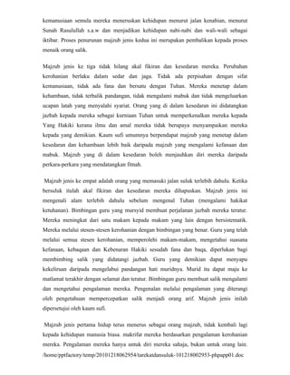 kemanusiaan semula mereka meneruskan kehidupan menurut jalan kenabian, menurut
Sunah Rasulullah s.a.w dan menjadikan kehidupan nabi-nabi dan wali-wali sebagai
iktibar. Proses penurunan majzub jenis kedua ini merupakan pembalikan kepada proses
menaik orang salik.

Majzub jenis ke tiga tidak hilang akal fikiran dan kesedaran mereka. Perubahan
kerohanian berlaku dalam sedar dan jaga. Tidak ada perpisahan dengan sifat
kemanusiaan, tidak ada fana dan bersatu dengan Tuhan. Mereka menetap dalam
kehambaan, tidak terbalik pandangan, tidak mengalami mabuk dan tidak mengeluarkan
ucapan latah yang menyalahi syariat. Orang yang di dalam kesedaran ini didatangkan
jazbah kepada mereka sebagai kurniaan Tuhan untuk memperkenalkan mereka kepada
Yang Hakiki kerana ilmu dan amal mereka tidak berupaya menyampaikan mereka
kepada yang demikian. Kaum sufi umumnya berpendapat majzub yang menetap dalam
kesedaran dan kehambaan lebih baik daripada majzub yang mengalami kefanaan dan
mabuk. Majzub yang di dalam kesedaran boleh menjauhkan diri mereka daripada
perkara-perkara yang mendatangkan fitnah.

Majzub jenis ke empat adalah orang yang memasuki jalan suluk terlebih dahulu. Ketika
bersuluk itulah akal fikiran dan kesedaran mereka dihapuskan. Majzub jenis ini
mengenali alam terlebih dahulu sebelum mengenal Tuhan (mengalami hakikat
ketuhanan). Bimbingan guru yang mursyid membuat perjalanan jazbah mereka teratur.
Mereka meningkat dari satu makam kepada makam yang lain dengan bersistematik.
Mereka melalui stesen-stesen kerohanian dengan bimbingan yang benar. Guru yang telah
melalui semua stesen kerohanian, memperolehi makam-makam, mengetahui suasana
kefanaan, kebaqaan dan Kebenaran Hakiki sesudah fana dan baqa, diperlukan bagi
membimbing salik yang didatangi jazbah. Guru yang demikian dapat menyapu
kekeliruan daripada mengelabui pandangan hati muridnya. Murid itu dapat maju ke
matlamat terakhir dengan selamat dan teratur. Bimbingan guru membuat salik mengalami
dan mengetahui pengalaman mereka. Pengenalan melalui pengalaman yang diterangi
oleh pengetahuan mempercepatkan salik menjadi orang arif. Majzub jenis inilah
dipersetujui oleh kaum sufi.

Majzub jenis pertama hidup terus menerus sebagai orang majzub, tidak kembali lagi
kepada kehidupan manusia biasa. makrifat mereka berdasarkan pengalaman kerohanian
mereka. Pengalaman mereka hanya untuk diri mereka sahaja, bukan untuk orang lain.
/home/pptfactory/temp/20101218062954/tarekatdansuluk-101218002953-phpapp01.doc
 