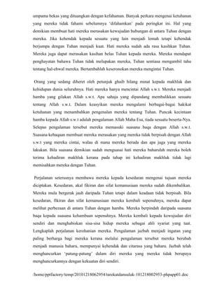 umpama bekas yang dituangkan dengan kefahaman. Banyak perkara mengenai ketuhanan
yang mereka tidak fahami sebelumnya ‘difahamkan’ pada peringkat ini. Hal yang
demikian membuat hati mereka merasakan kewujudan hubungan di antara Tuhan dengan
mereka. Jika kehendak kepada sesuatu yang lain menjadi lemah tetapi kehendak
berjumpa dengan Tuhan menjadi kuat. Hati mereka sudah ada rasa kasihkan Tuhan.
Mereka juga dapat merasakan kasihan belas Tuhan kepada mereka. Mereka mendapat
penghayatan bahawa Tuhan tidak melupakan mereka, Tuhan sentiasa mengambil tahu
tentang hal-ehwal mereka. Bertambahlah keseronokan mereka mengintai Tuhan.

Orang yang sedang diheret oleh petunjuk ghaib hilang minat kepada makhluk dan
kehidupan dunia seluruhnya. Hati mereka hanya mencintai Allah s.w.t. Mereka menjadi
hamba yang gilakan Allah s.w.t. Apa sahaja yang dipandang membalikkan sesuatu
tentang Allah s.w.t. Dalam keasyikan mereka mengalami berbagai-bagai hakikat
ketuhanan yang menambahkan pengenalan mereka tentang Tuhan. Puncak kecintaan
hamba kepada Allah s.w.t adalah pengalaman Allah Maha Esa, tiada sesuatu beserta-Nya.
Selepas pengalaman tersebut mereka memasuki suasana baqa dengan Allah s.w.t.
Suasana kebaqaan membuat mereka merasakan yang mereka tidak berpisah dengan Allah
s.w.t yang mereka cintai, walau di mana mereka berada dan apa juga yang mereka
lakukan. Bila suasana demikian sudah menguasai hati mereka baharulah mereka boleh
terima kehadiran makhluk kerana pada tahap ini kehadiran makhluk tidak lagi
memisahkan mereka dengan Tuhan.

Perjalanan seterusnya membawa mereka kepada kesedaran mengenai tujuan mereka
diciptakan. Kesedaran, akal fikiran dan sifat kemanusiaan mereka sudah dikembalikan.
Mereka mula bergerak jauh daripada Tuhan tetapi dalam keadaan tidak berpisah. Bila
kesedaran, fikiran dan sifat kemanusiaan mereka kembali sepenuhnya, mereka dapat
melihat perbezaan di antara Tuhan dengan hamba. Mereka berpindah daripada suasana
baqa kepada suasana kehambaan sepenuhnya. Mereka kembali kepada kewujudan diri
sendiri dan menghabiskan sisa-sisa hidup mereka sebagai ahli syariat yang taat.
Lengkaplah perjalanan kerohanian mereka. Pengalaman jazbah menjadi ingatan yang
paling berharga bagi mereka kerana melalui pengalaman tersebut mereka berubah
menjadi manusia baharu, mempunyai kehendak dan citarasa yang baharu. Jazbah telah
menghancurkan ‘patung-patung’ dalam diri mereka yang mereka tidak berupaya
menghancurkannya dengan kekuatan diri sendiri.


/home/pptfactory/temp/20101218062954/tarekatdansuluk-101218002953-phpapp01.doc
 
