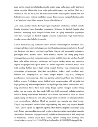 pada mereka terjadi tanpa kehendak mereka sendiri, tanpa usaha, tanpa tadbir dan tanpa
ikhtiar memilih. Muttakhaliq jenis kedua pula adalah orang yang melihat Allah s.w.t
meletakkan sifat dan bakat pada diri mereka dan mereka menjadi pelaku kepada sifat dan
bakat tersebut. Jenis pertama melakukan sesuatu dalam suasana ‘dengan kehendak Allah
s.w.t’ dan jenis kedua dalam suasana ‘dengan izin Allah s.w.t.’

Ahli suluk, sesudah melalui berbagai-bagai pengalaman kerohanian, kembali semula
kepada kesedaran biasa dinamakan mutahaqqiq. Golongan ini kembali kepada jalan
kenabian, memegang tugas sebagai khalifah Allah s.w.t yang meneruskan perjuangan
Nabi-nabi. Golongan ini kembali kepada kesedaran kemanusiaan bagi membolehkan
mereka menguruskan hal-ehwal manusia.

Latihan kerohanian yang dilakukan semasa bersuluk berkemungkinan membawa salik
memperolehi kasyaf, iaitu terbuka perkara ghaib kepada pandangan mata hatinya. Kasyaf
ada dua jenis, iaitu kasyaf kecil dan kasyaf besar. Kasyaf kecil termasuklah terbukanya
pandangan untuk melihat kepada Alam Barzakh, melihat roh orang yang sudah
meninggal dunia, melihat syurga dan neraka, melihat makhluk halus dan lain-lain. Kasyaf
besar pula adalah terbukanya pandangan hati kepada hakikat sesuatu dan membuka
ingatan dan penghayatan kepada Allah s.w.t. Dalam perjalanan kerohanian, kasyaf kecil
tidak penting bahkan kasyaf kecil sering menjadi benteng yang menghalang salik
meneruskan perjalanannya. Keasyikan menyaksikan perkara ghaib membuat salik
berhenti dan menyangkakan dia sudah sampai kepada Yang Haq, sedangkan
perjalanannya masih jauh lagi. Apa yang penting adalah kasyaf besar atau terbukanya
hakikat sesuatu. Pembukaan tentang hakikat boleh menyelamatkan salik daripada tipu
daya syaitan yang bersembunyi di sebalik berbagai-bagai rupa, bentuk dan keadaan. Salik
yang dikurniakan kasyaf besar tidak tertipu dengan syaitan walaupun syaitan datang
dalam rupa guru yang alim dan warak. Salik juga boleh mengenali malaikat sekalipun
malaikat datang tanpa berupa. Rasulullah s.a.w melihat rupa malaikat Jibrail a.s dalam
rupanya yang asli hanya dua kali sahaja, tetapi setiap kali Jibrail a.s datang Rasulullah
s.a.w mengenalinya, sekalipun Jibrail a.s memakai rupa manusia atau tidak berupa.
Kasyaf yang mengenali hakikat inilah sangat penting bagi salik yang berjalan kepada
Tuhan. Kasyaf seperti ini diperolehi apabila rohani kembali kepada kesuciannya yang
asal. Rohani yang demikian mengenali syaitan walaupun syaitan mengenderai manusia
atau suasana dan rohani itu juga mengenali malaikat walaupun malaikat tidak menjelma
di hadapannya. Contoh kasyaf besar adalah, apabila seorang salih didatangi oleh
/home/pptfactory/temp/20101218062954/tarekatdansuluk-101218002953-phpapp01.doc
 